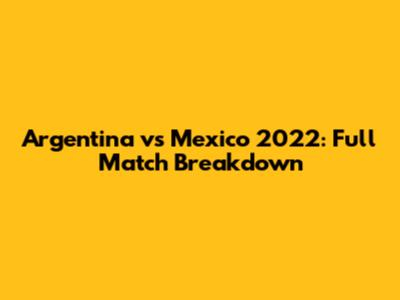 Argentina vs Mexico 2022: Full Match Breakdown