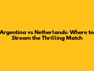 Argentina vs Netherlands: Where to Stream the Thrilling Match