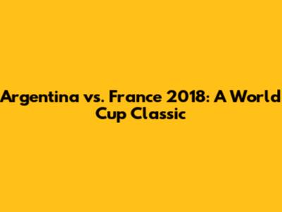 Argentina vs. France 2018: A World Cup Classic