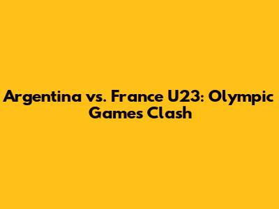 Argentina vs. France U23: Olympic Games Clash