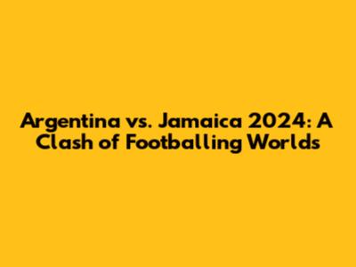 Argentina vs. Jamaica 2024: A Clash of Footballing Worlds