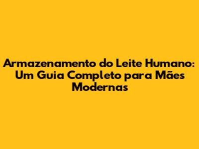 Armazenamento do Leite Humano: Um Guia Completo para Mães Modernas