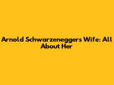 Arnold Schwarzenegger's Wife: All About Her
