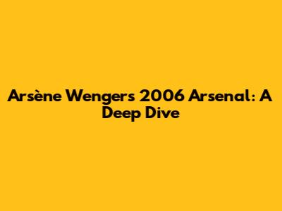 Arsène Wenger's 2006 Arsenal: A Deep Dive