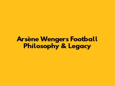 Arsène Wenger's Football Philosophy & Legacy
