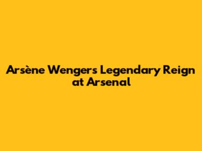 Arsène Wenger's Legendary Reign at Arsenal