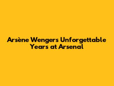 Arsène Wenger's Unforgettable Years at Arsenal