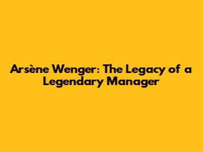 Arsène Wenger: The Legacy of a Legendary Manager