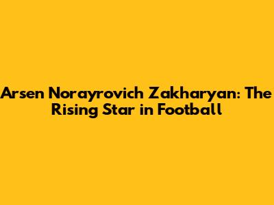 Arsen Norayrovich Zakharyan: The Rising Star in Football