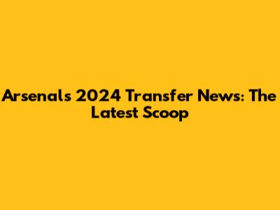 Arsenal's 2024 Transfer News: The Latest Scoop