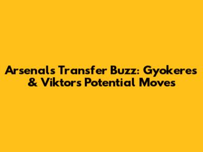 Arsenal's Transfer Buzz: Gyokeres & Viktor's Potential Moves