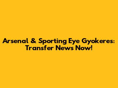 Arsenal & Sporting Eye Gyokeres: Transfer News Now!