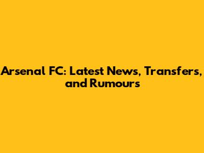 Arsenal FC: Latest News, Transfers, and Rumours