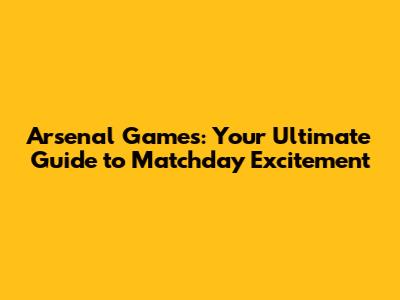 Arsenal Games: Your Ultimate Guide to Matchday Excitement