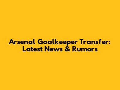 Arsenal Goalkeeper Transfer: Latest News & Rumors