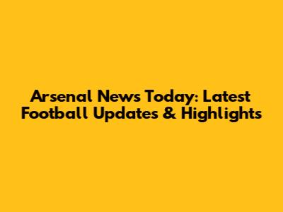 Arsenal News Today: Latest Football Updates & Highlights