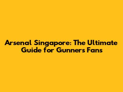 Arsenal Singapore: The Ultimate Guide for Gunners Fans