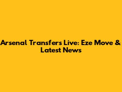 Arsenal Transfers Live: Eze Move & Latest News