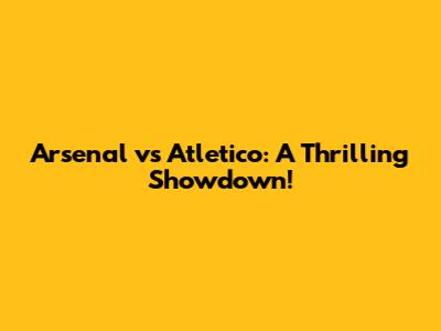 Arsenal vs Atletico: A Thrilling Showdown!