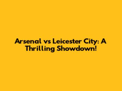 Arsenal vs Leicester City: A Thrilling Showdown!