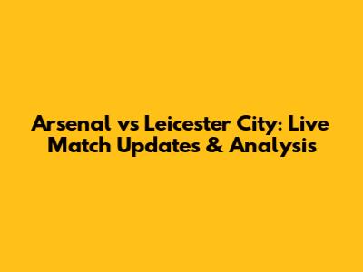 Arsenal vs Leicester City: Live Match Updates & Analysis