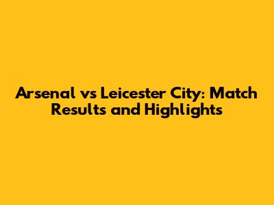 Arsenal vs Leicester City: Match Results and Highlights