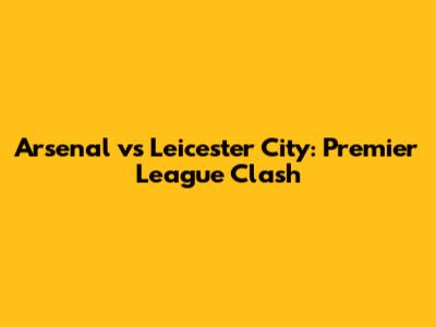 Arsenal vs Leicester City: Premier League Clash
