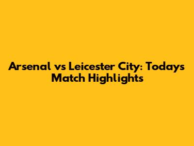 Arsenal vs Leicester City: Today's Match Highlights