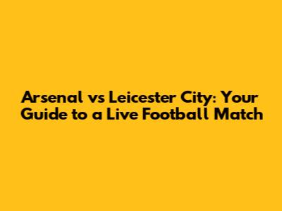 Arsenal vs Leicester City: Your Guide to a Live Football Match