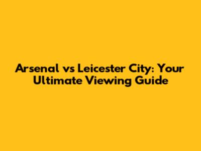 Arsenal vs Leicester City: Your Ultimate Viewing Guide
