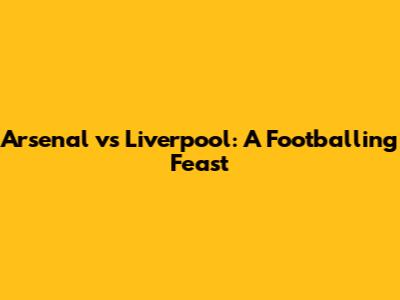 Arsenal vs Liverpool: A Footballing Feast