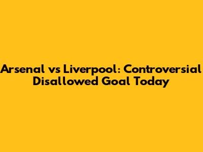 Arsenal vs Liverpool: Controversial Disallowed Goal Today