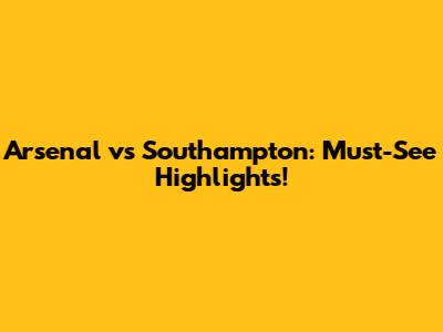 Arsenal vs Southampton: Must-See Highlights!