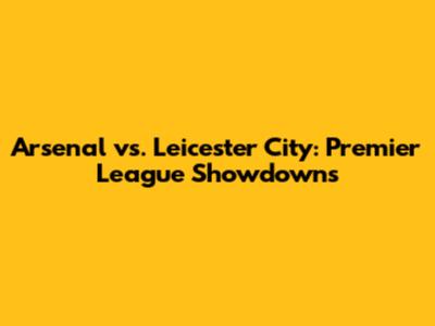 Arsenal vs. Leicester City: Premier League Showdowns