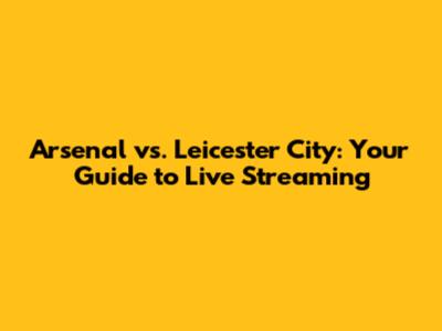 Arsenal vs. Leicester City: Your Guide to Live Streaming