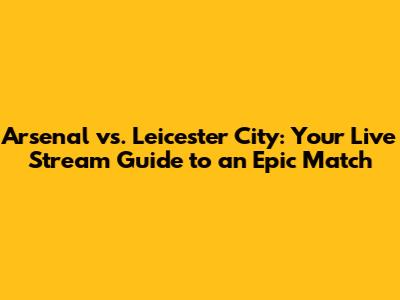 Arsenal vs. Leicester City: Your Live Stream Guide to an Epic Match