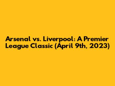 Arsenal vs. Liverpool: A Premier League Classic (April 9th, 2023)