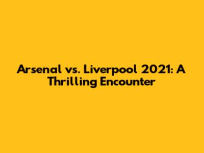 Arsenal vs. Liverpool 2021: A Thrilling Encounter
