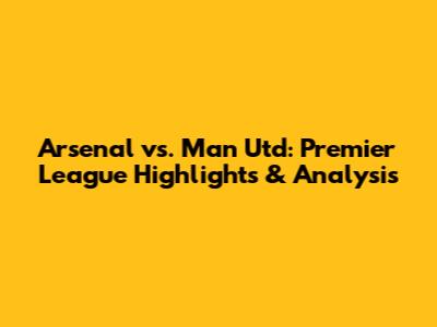 Arsenal vs. Man Utd: Premier League Highlights & Analysis
