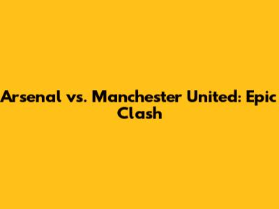 Arsenal vs. Manchester United: Epic Clash