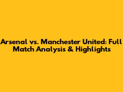 Arsenal vs. Manchester United: Full Match Analysis & Highlights