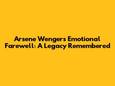 Arsene Wenger's Emotional Farewell: A Legacy Remembered