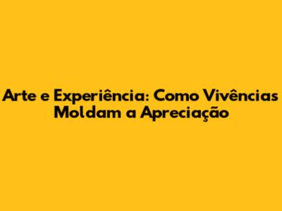 Arte e Experiência: Como Vivências Moldam a Apreciação