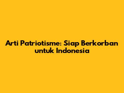 Arti Patriotisme: Siap Berkorban untuk Indonesia