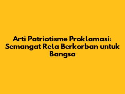 Arti Patriotisme Proklamasi: Semangat Rela Berkorban untuk Bangsa