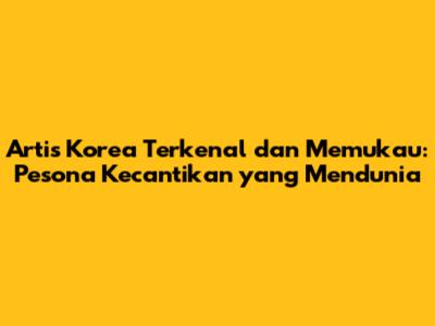 Artis Korea Terkenal dan Memukau: Pesona Kecantikan yang Mendunia