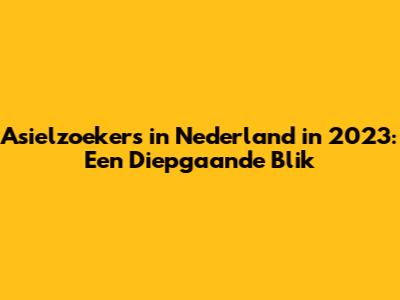 Asielzoekers in Nederland in 2023: Een Diepgaande Blik