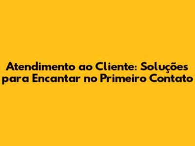 Atendimento ao Cliente: Soluções para Encantar no Primeiro Contato