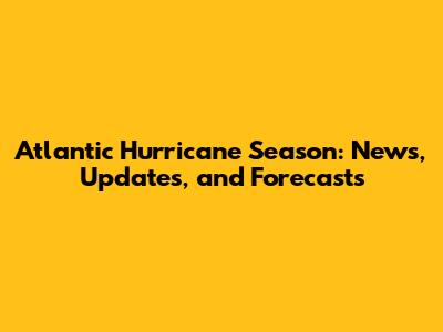 Atlantic Hurricane Season: News, Updates, and Forecasts