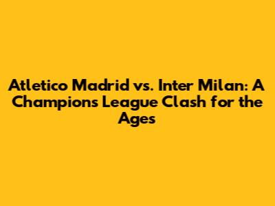 Atletico Madrid vs. Inter Milan: A Champions League Clash for the Ages